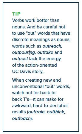 Verbs work better than nouns. And be careful not to use “out” words that have discrete meanings as nouns; words such as outreach, outpouring, outtake and outpost lack the energy of the action-oriented UC Davis story. When creating new and unconventional “out” words, watch out for back-toback T’s—it can make for awkward, hard-to-decipher results (outtrain, outthink, outteach).